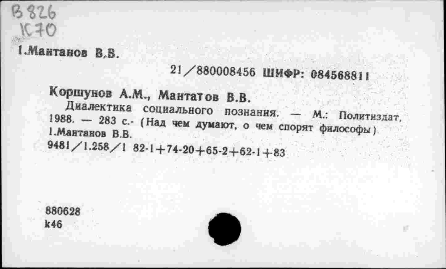 ﻿вш
ро
1.Мантанов В.В.
21/880008456 ШИФР: 084568811
Коршунов А.М., Мантатов В.В.
Диалектика социального познания. — М.: Политиздат, 1988. — 283 с.- (Над чем думают, о чем спорят философы) 1.Мантанов В.В.
9481/1.258/1 82-1+74-204-65-2+62-1+83
880628 к46